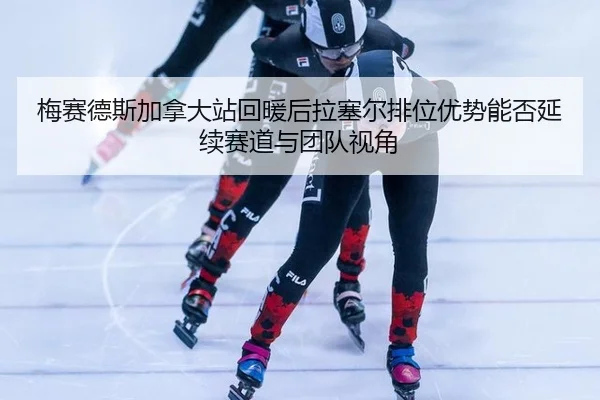 梅赛德斯加拿大站回暖后拉塞尔排位优势能否延续赛道与团队视角